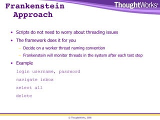 Frankenstein Approach Scripts do not need to worry about threading issues The framework does it for you Decide on a worker thread naming convention Frankenstein will monitor threads in the system after each test step Example login username, password navigate inbox select all delete 