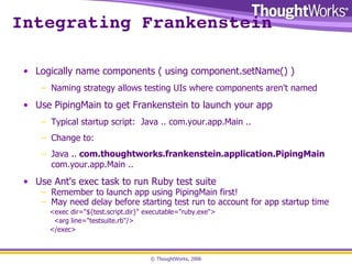 Integrating Frankenstein Logically name components ( using component.setName() ) Naming strategy allows testing UIs where components aren't named Use PipingMain to get Frankenstein to launch your app Typical startup script:  Java .. com.your.app.Main .. Change to: Java ..  com.thoughtworks.frankenstein.application.PipingMain  com.your.app.Main .. Use Ant's exec task to run Ruby test suite Remember to launch app using PipingMain first! May need delay before starting test run to account for app startup time <exec dir="${test.script.dir}" executable="ruby.exe"> <arg line="testsuite.rb"/> </exec> 