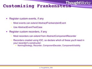 Customizing Frankenstein Register custom events, if any Most events can extend AbstractFrankensteinEvent Use AbstractEventTestCase Register custom recorders, if any Most recorders can extend from AbstractComponentRecorder Recorders created using IOC, so declare which of these you'll need in your recorder's constructor: NamingStrategy, Recorder, ComponentDecoder, ComponentVisibility 