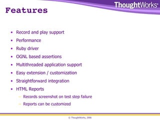 Features Record and play support Performance Ruby driver OGNL based assertions Multithreaded application support Easy extension / customization Straightforward integration HTML Reports Records screenshot on test step failure Reports can be customized 