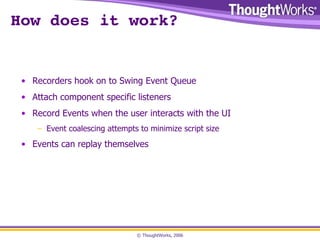 How does it work? Recorders hook on to Swing Event Queue Attach component specific listeners Record Events when the user interacts with the UI Event coalescing attempts to minimize script size Events can replay themselves 