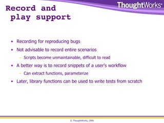 Record and  play support Recording for reproducing bugs Not advisable to record entire scenarios Scripts become unmaintainable, difficult to read A better way is to record snippets of a user's workflow Can extract functions, parameterize Later, library functions can be used to write tests from scratch 
