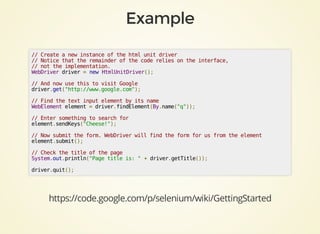//	Create	a	new	instance	of	the	html	unit	driver
//	Notice	that	the	remainder	of	the	code	relies	on	the	interface,	
//	not	the	implementation.
WebDriver	driver	=	new	HtmlUnitDriver();
//	And	now	use	this	to	visit	Google
driver.get("http://www.google.com");
//	Find	the	text	input	element	by	its	name
WebElement	element	=	driver.findElement(By.name("q"));
//	Enter	something	to	search	for
element.sendKeys("Cheese!");
//	Now	submit	the	form.	WebDriver	will	find	the	form	for	us	from	the	element
element.submit();
//	Check	the	title	of	the	page
System.out.println("Page	title	is:	"	+	driver.getTitle());
driver.quit();
https://code.google.com/p/selenium/wiki/GettingStarted
 