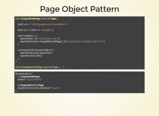 class	GoogleHomePage	extends	Page	{
				static	url	=	"http://google.com/?complete=0"
				static	at	=	{	title	==	"Google"	}
				static	content	=	{
								searchField	{	$("input[name=q]")	}
								searchButton(to:	GoogleResultsPage)	{	$("input[value='Google	Search']")	}
				}
	
				void	search(String	searchTerm)	{
								searchField.value	searchTerm
								searchButton.click()
				}
}	
class	GoogleResultsPage	extends	Page	{	...	}
Browser.drive	{
				to	GoogleHomePage
				search	"Chuck	Norris"
				at	GoogleResultsPage
				resultLink(0).text().contains("Chuck")
}	
 