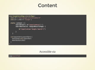 class	GoogleHomePage	extends	Page	{
				static	url	=	"http://google.com/?complete=0"
				static	at	=	{	title	==	"Google"	}
			
				static	content	=	{
								searchField	{	$("input[name=q]")	}
								searchButton(to:	GoogleResultsPage)	{	
												$("input[value='Google	Search']")	
								}
				}
	
				void	search(String	searchTerm)	{
								searchField.value	searchTerm
								searchButton.click()
				}
}	
Accessible	via
page.searchField
 