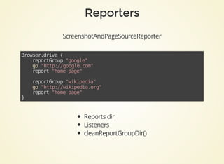ScreenshotAndPageSourceReporter
Browser.drive	{
				reportGroup	"google"
				go	"http://google.com"
				report	"home	page"
	
				reportGroup	"wikipedia"
				go	"http://wikipedia.org"
				report	"home	page"
}	
Reports	dir
Listeners
cleanReportGroupDir()
 