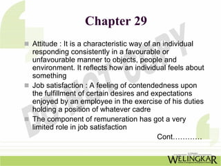Chapter 29
Attitude : It is a characteristic way of an individual
responding consistently in a favourable or
unfavourable manner to objects, people and
environment. It reflects how an individual feels about
something
Job satisfaction : A feeling of contendedness upon
the fulfillment of certain desires and expectations
enjoyed by an employee in the exercise of his duties
holding a position of whatever cadre
The component of remuneration has got a very
limited role in job satisfaction
                                          Cont…………
 