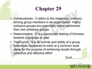 Chapter 29
Cohesiveness : It refers to the closeness, intimacy
among group members in an organization. Highly
cohesive groups are potentially better performers
than non-cohesive groups
Determination : It is a passionate feeling of firmness
towards a purpose or goal
Team work : It is an activity and ability of a group
individuals happened to work at a common work
place for the purpose of achieving results through
collective and effective effort
                                         Cont…………
 
