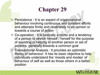 Chapter 29
Persistence : It is an aspect of organizational
behaviour involving continuous and constant efforts
and attempts firmly and obstinately in an opinion or
towards a course of action
Co-operation : It is basically a motto and a tendency
of a person to stretch himself / herself for the purpose
of assisting or helping to another person or set of
persons, generally towards a common goal
Transactional Analysis : It provides an optimistic
theory of behaviour. It has its basic objective to help
individuals understand the ‘moods and modes’ of
behaviour of self as well as those others in a better
position
 