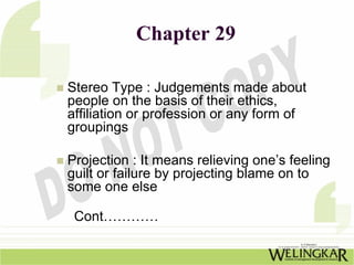 Chapter 29

Stereo Type : Judgements made about
people on the basis of their ethics,
affiliation or profession or any form of
groupings

Projection : It means relieving one’s feeling
guilt or failure by projecting blame on to
some one else

 Cont…………
 