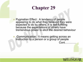 Chapter 29

Pygmalian Effect : A tendency of people
appearing to do what they believed they were
expected to do by others. It is self-fulfilling
because the expectations of others have
tremendous power to elicit the desired behaviour

 Communication : It means getting across an
instruction to a person or a group of people
                                    Cont…………
 