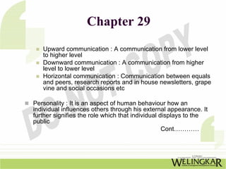 Chapter 29
   Upward communication : A communication from lower level
   to higher level
   Downward communication : A communication from higher
   level to lower level
   Horizontal communication : Communication between equals
   and peers, research reports and in house newsletters, grape
   vine and social occasions etc

Personality : It is an aspect of human behaviour how an
individual influences others through his external appearance. It
further signifies the role which that individual displays to the
public
                                                  Cont…………
 