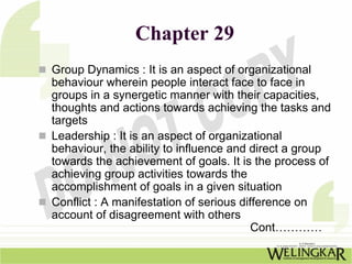 Chapter 29
Group Dynamics : It is an aspect of organizational
behaviour wherein people interact face to face in
groups in a synergetic manner with their capacities,
thoughts and actions towards achieving the tasks and
targets
Leadership : It is an aspect of organizational
behaviour, the ability to influence and direct a group
towards the achievement of goals. It is the process of
achieving group activities towards the
accomplishment of goals in a given situation
Conflict : A manifestation of serious difference on
account of disagreement with others
                                         Cont…………
 