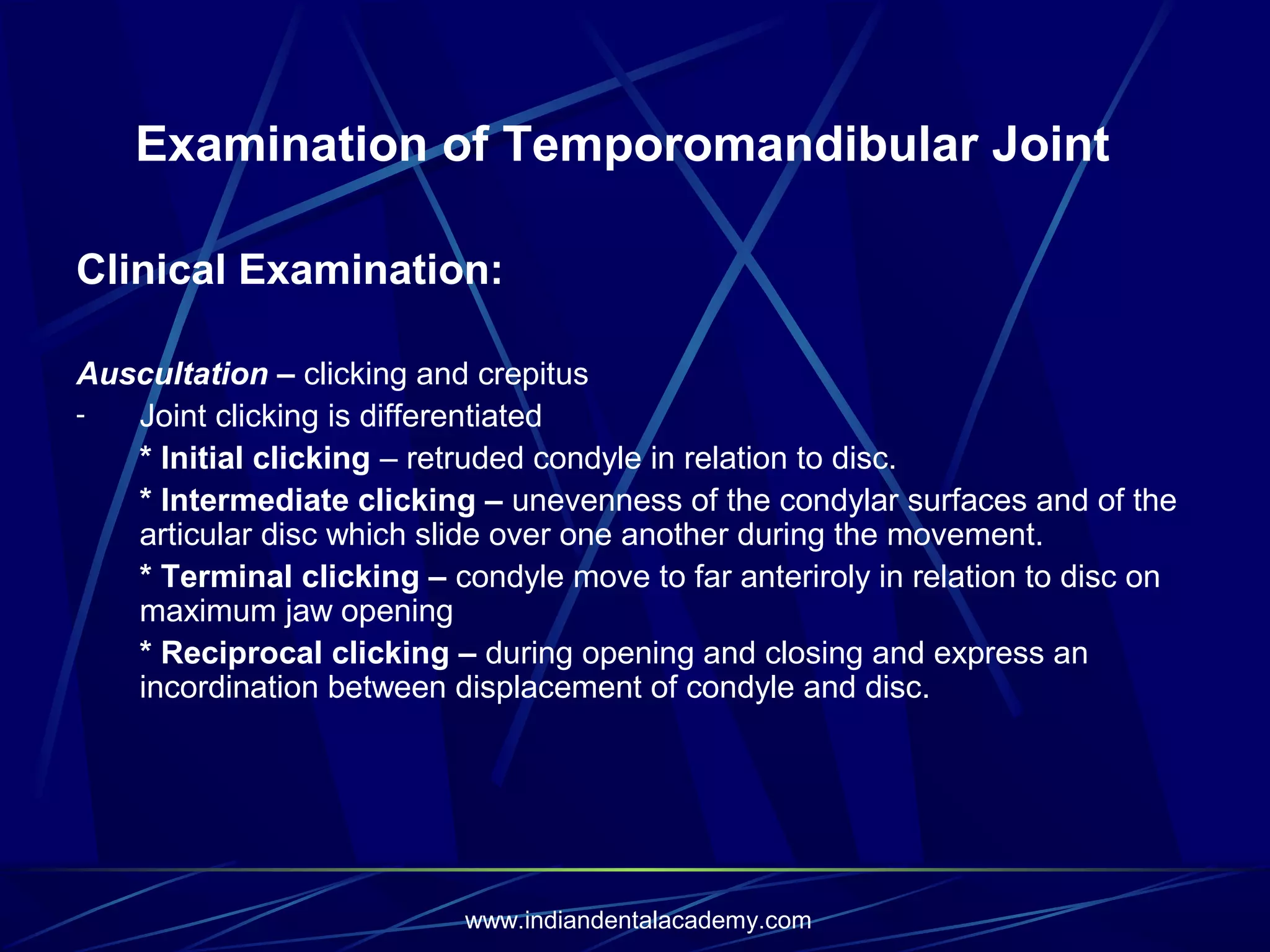 Examination of Temporomandibular Joint
Clinical Examination:
Auscultation – clicking and crepitus
Joint clicking is differentiated
* Initial clicking – retruded condyle in relation to disc.
* Intermediate clicking – unevenness of the condylar surfaces and of the
articular disc which slide over one another during the movement.
* Terminal clicking – condyle move to far anteriroly in relation to disc on
maximum jaw opening
* Reciprocal clicking – during opening and closing and express an
incordination between displacement of condyle and disc.

www.indiandentalacademy.com

 