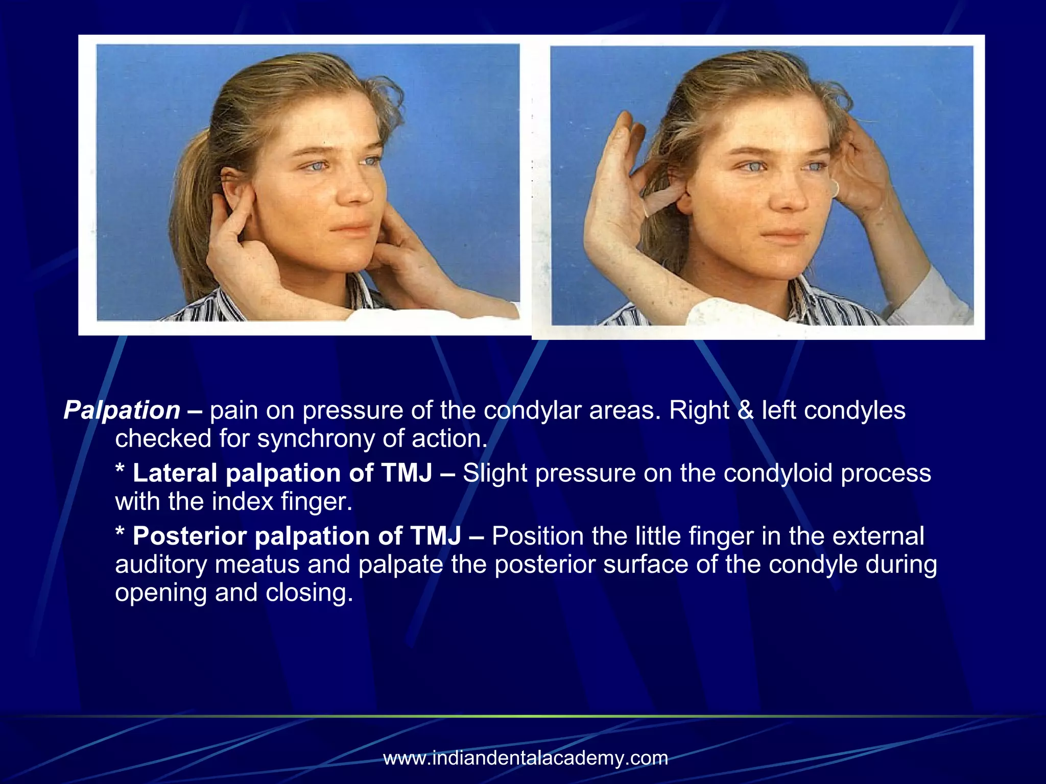Palpation – pain on pressure of the condylar areas. Right & left condyles
checked for synchrony of action.
* Lateral palpation of TMJ – Slight pressure on the condyloid process
with the index finger.
* Posterior palpation of TMJ – Position the little finger in the external
auditory meatus and palpate the posterior surface of the condyle during
opening and closing.

www.indiandentalacademy.com

 