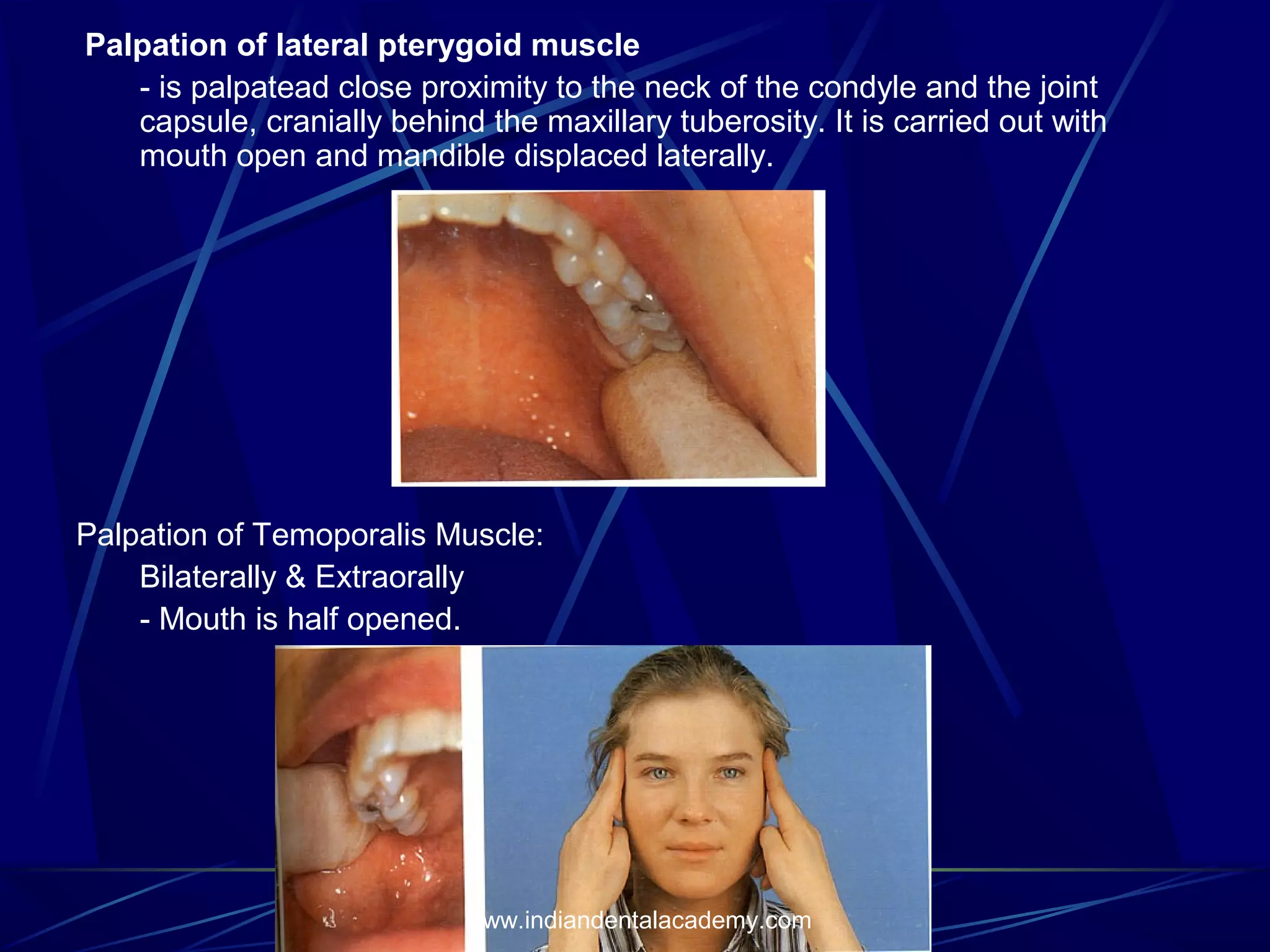 Palpation of lateral pterygoid muscle
- is palpatead close proximity to the neck of the condyle and the joint
capsule, cranially behind the maxillary tuberosity. It is carried out with
mouth open and mandible displaced laterally.

Palpation of Temoporalis Muscle:
Bilaterally & Extraorally
- Mouth is half opened.

www.indiandentalacademy.com

 