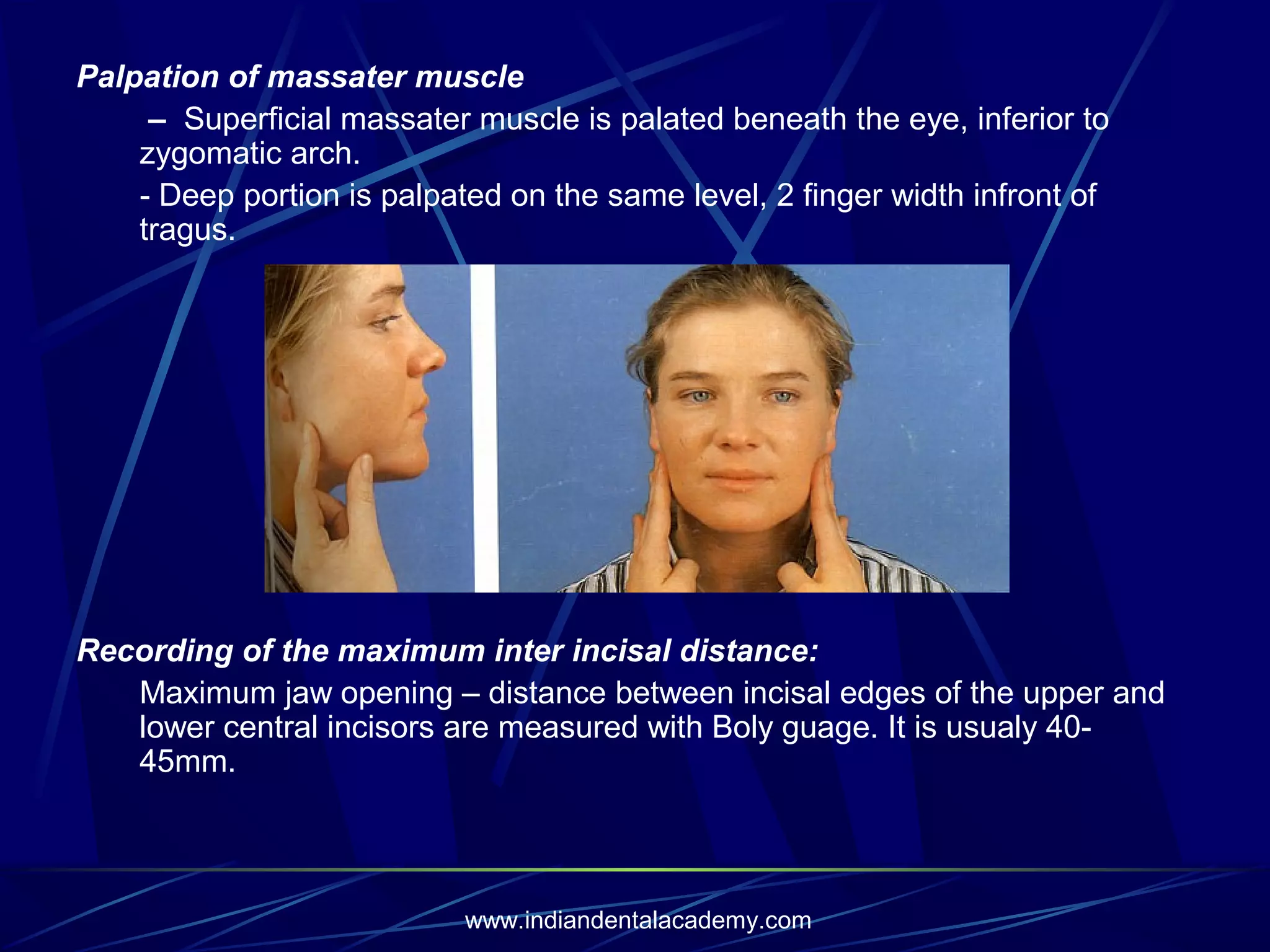 Palpation of massater muscle
– Superficial massater muscle is palated beneath the eye, inferior to
zygomatic arch.
- Deep portion is palpated on the same level, 2 finger width infront of
tragus.

Recording of the maximum inter incisal distance:
Maximum jaw opening – distance between incisal edges of the upper and
lower central incisors are measured with Boly guage. It is usualy 4045mm.

www.indiandentalacademy.com

 