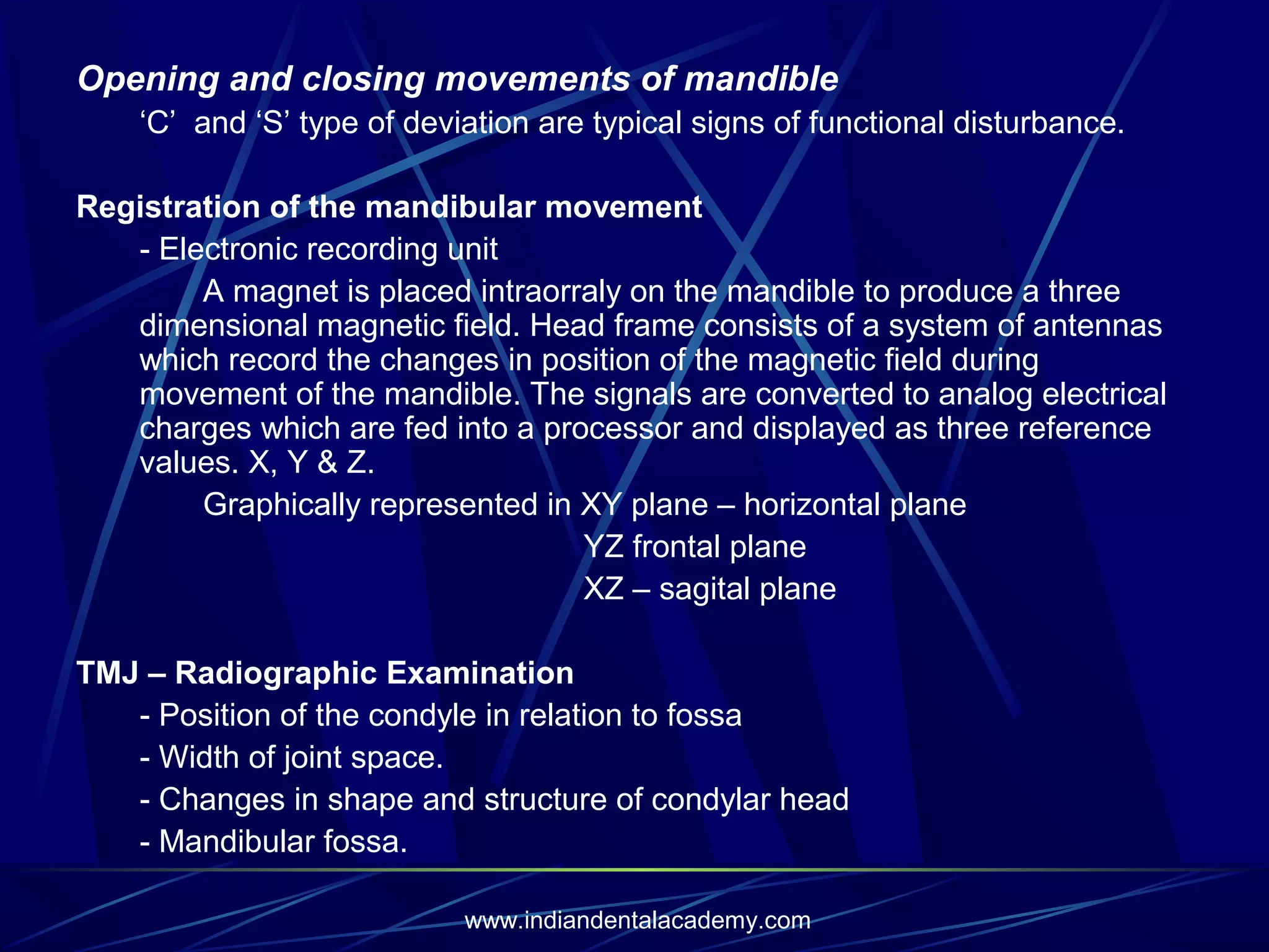 Opening and closing movements of mandible
‘C’ and ‘S’ type of deviation are typical signs of functional disturbance.
Registration of the mandibular movement
- Electronic recording unit
A magnet is placed intraorraly on the mandible to produce a three
dimensional magnetic field. Head frame consists of a system of antennas
which record the changes in position of the magnetic field during
movement of the mandible. The signals are converted to analog electrical
charges which are fed into a processor and displayed as three reference
values. X, Y & Z.
Graphically represented in XY plane – horizontal plane
YZ frontal plane
XZ – sagital plane
TMJ – Radiographic Examination
- Position of the condyle in relation to fossa
- Width of joint space.
- Changes in shape and structure of condylar head
- Mandibular fossa.
www.indiandentalacademy.com

 