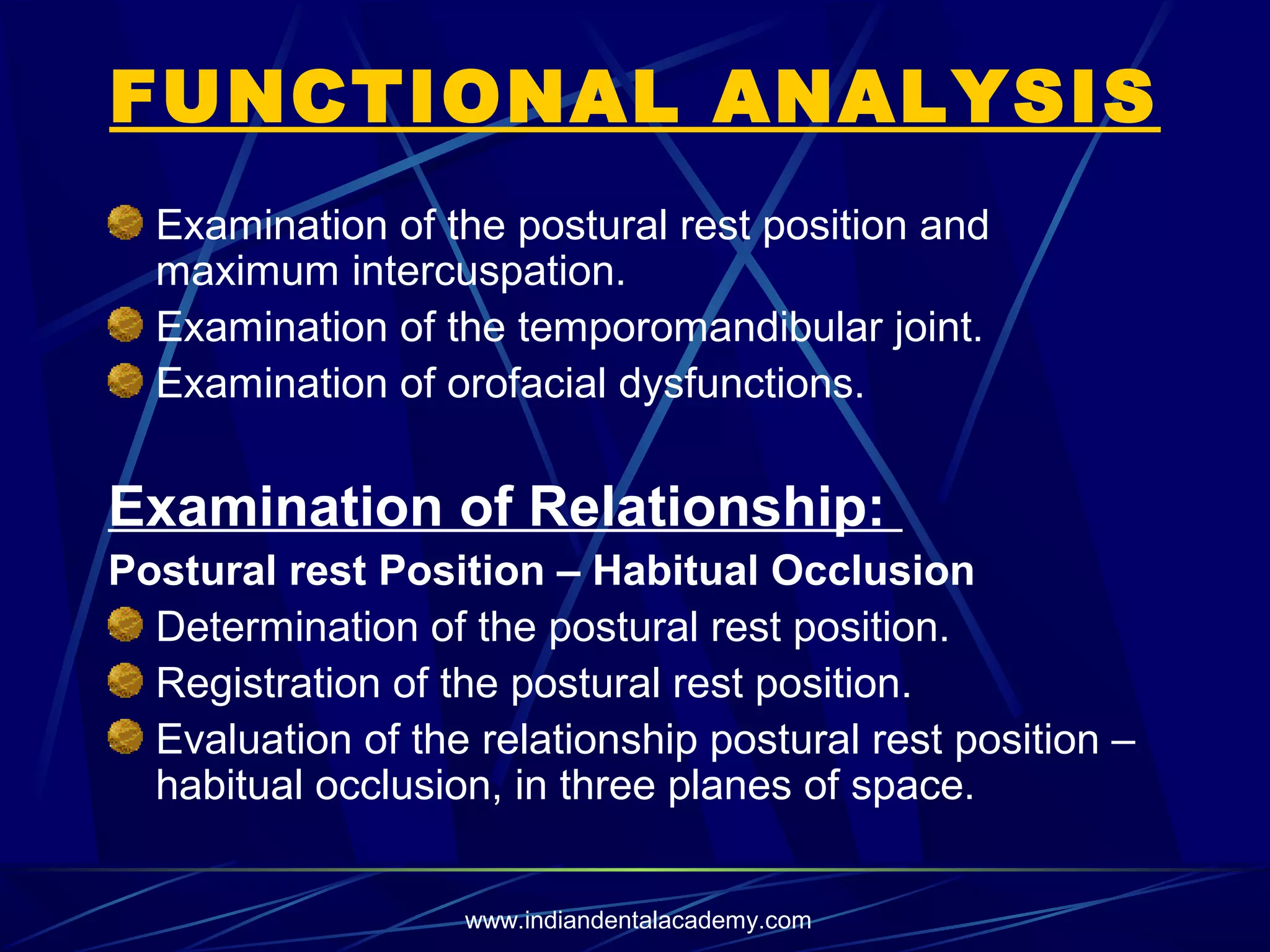 FUNCTIONAL ANALYSIS
Examination of the postural rest position and
maximum intercuspation.
Examination of the temporomandibular joint.
Examination of orofacial dysfunctions.

Examination of Relationship:
Postural rest Position – Habitual Occlusion
Determination of the postural rest position.
Registration of the postural rest position.
Evaluation of the relationship postural rest position –
habitual occlusion, in three planes of space.
www.indiandentalacademy.com

 