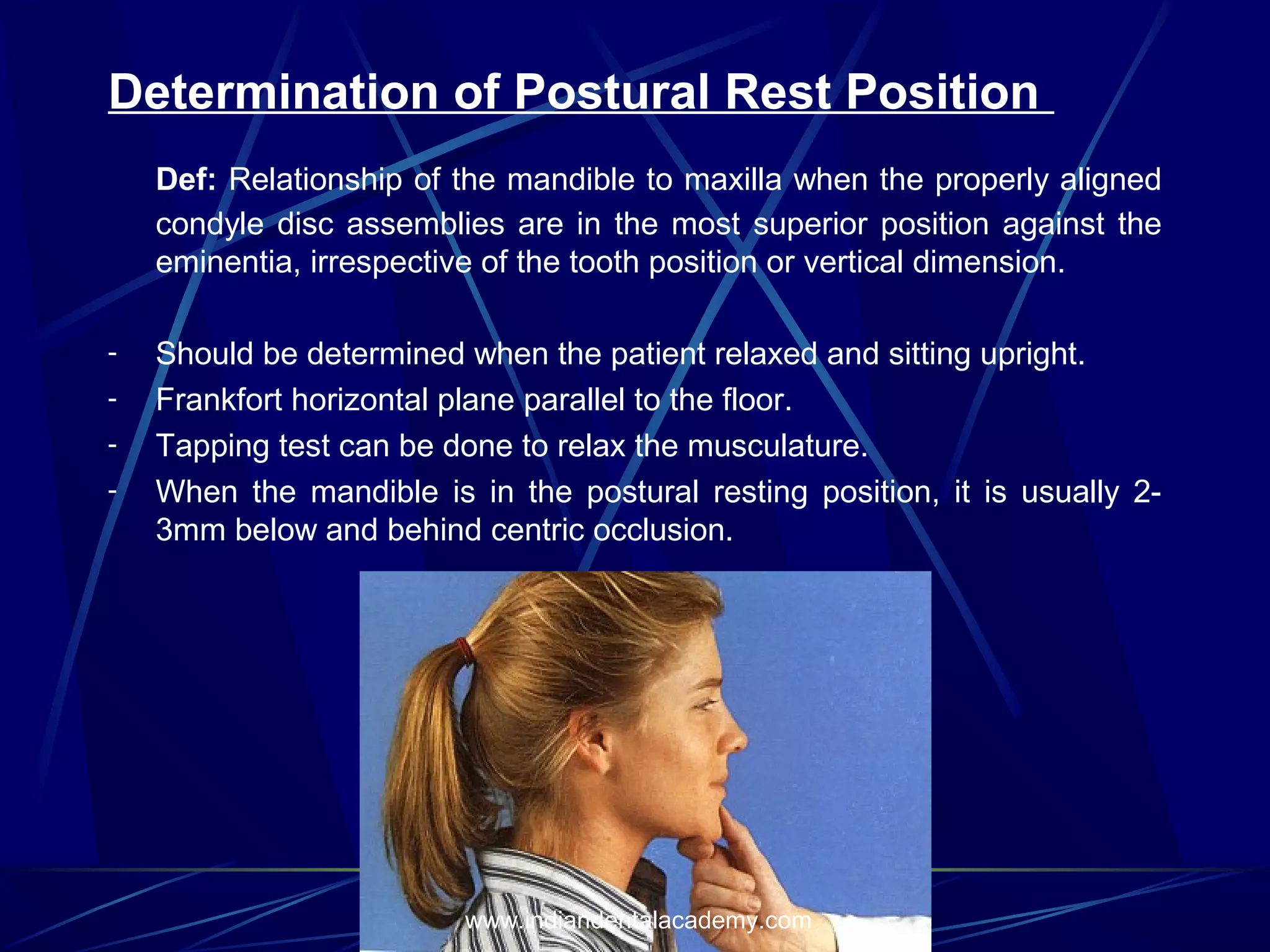 Determination of Postural Rest Position
Def: Relationship of the mandible to maxilla when the properly aligned
condyle disc assemblies are in the most superior position against the
eminentia, irrespective of the tooth position or vertical dimension.
-

Should be determined when the patient relaxed and sitting upright.
Frankfort horizontal plane parallel to the floor.
Tapping test can be done to relax the musculature.
When the mandible is in the postural resting position, it is usually 23mm below and behind centric occlusion.

www.indiandentalacademy.com

 