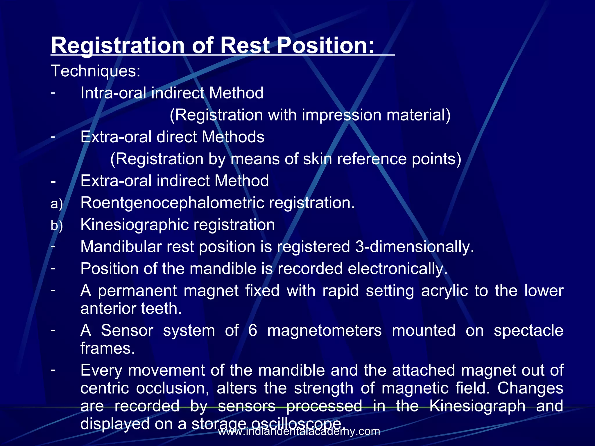 Registration of Rest Position:
Techniques:
Intra-oral indirect Method
(Registration with impression material)
Extra-oral direct Methods
(Registration by means of skin reference points)
- Extra-oral indirect Method
a) Roentgenocephalometric registration.
b) Kinesiographic registration
Mandibular rest position is registered 3-dimensionally.
Position of the mandible is recorded electronically.
A permanent magnet fixed with rapid setting acrylic to the lower
anterior teeth.
A Sensor system of 6 magnetometers mounted on spectacle
frames.
Every movement of the mandible and the attached magnet out of
centric occlusion, alters the strength of magnetic field. Changes
are recorded by sensors processed in the Kinesiograph and
displayed on a storage oscilloscope.
www.indiandentalacademy.com

 
