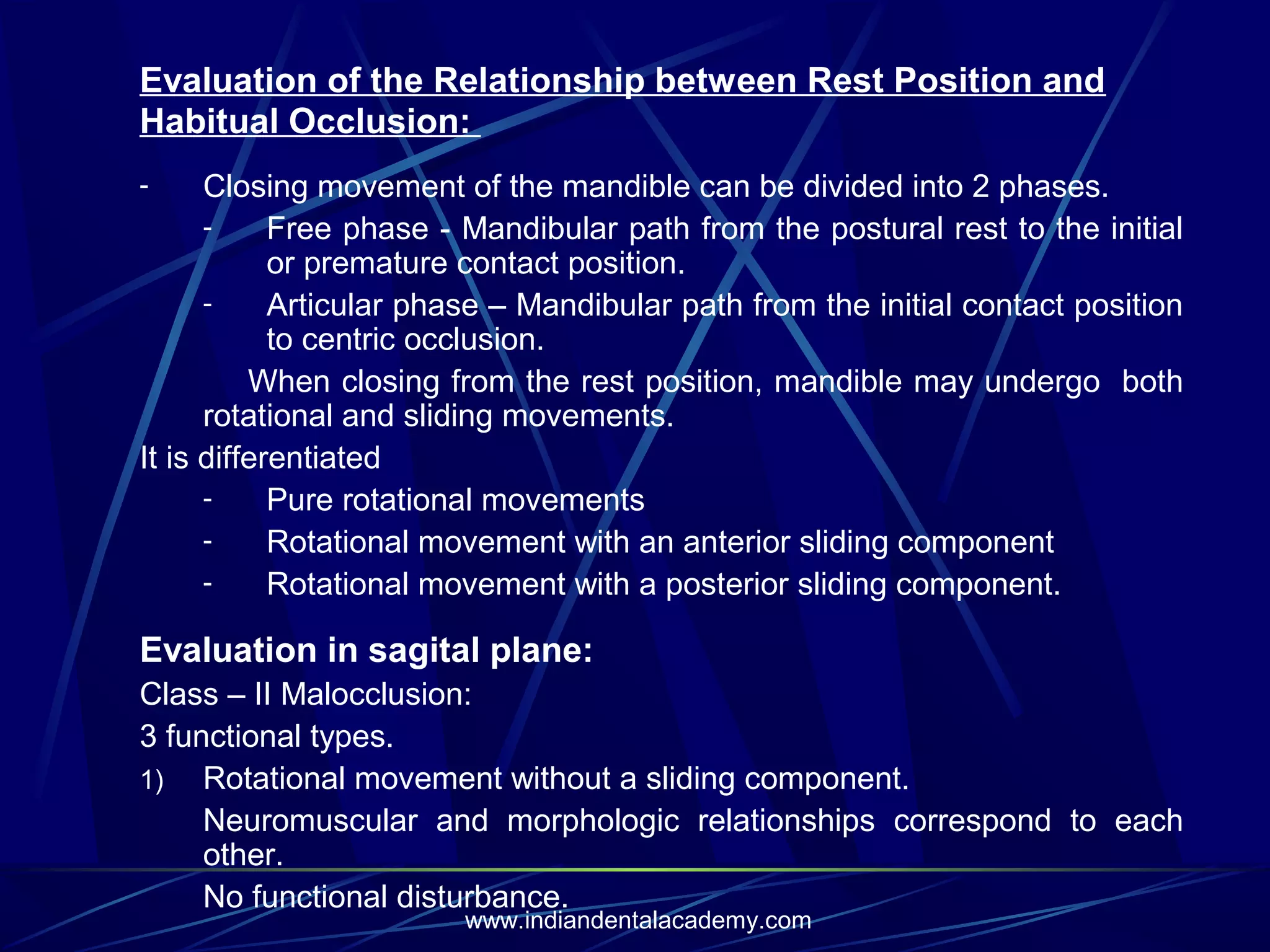 Evaluation of the Relationship between Rest Position and
Habitual Occlusion:
Closing movement of the mandible can be divided into 2 phases.
Free phase - Mandibular path from the postural rest to the initial
or premature contact position.
Articular phase – Mandibular path from the initial contact position
to centric occlusion.
When closing from the rest position, mandible may undergo both
rotational and sliding movements.
It is differentiated
Pure rotational movements
Rotational movement with an anterior sliding component
Rotational movement with a posterior sliding component.
-

Evaluation in sagital plane:
Class – II Malocclusion:
3 functional types.
1) Rotational movement without a sliding component.
Neuromuscular and morphologic relationships correspond to each
other.
No functional disturbance.
www.indiandentalacademy.com

 