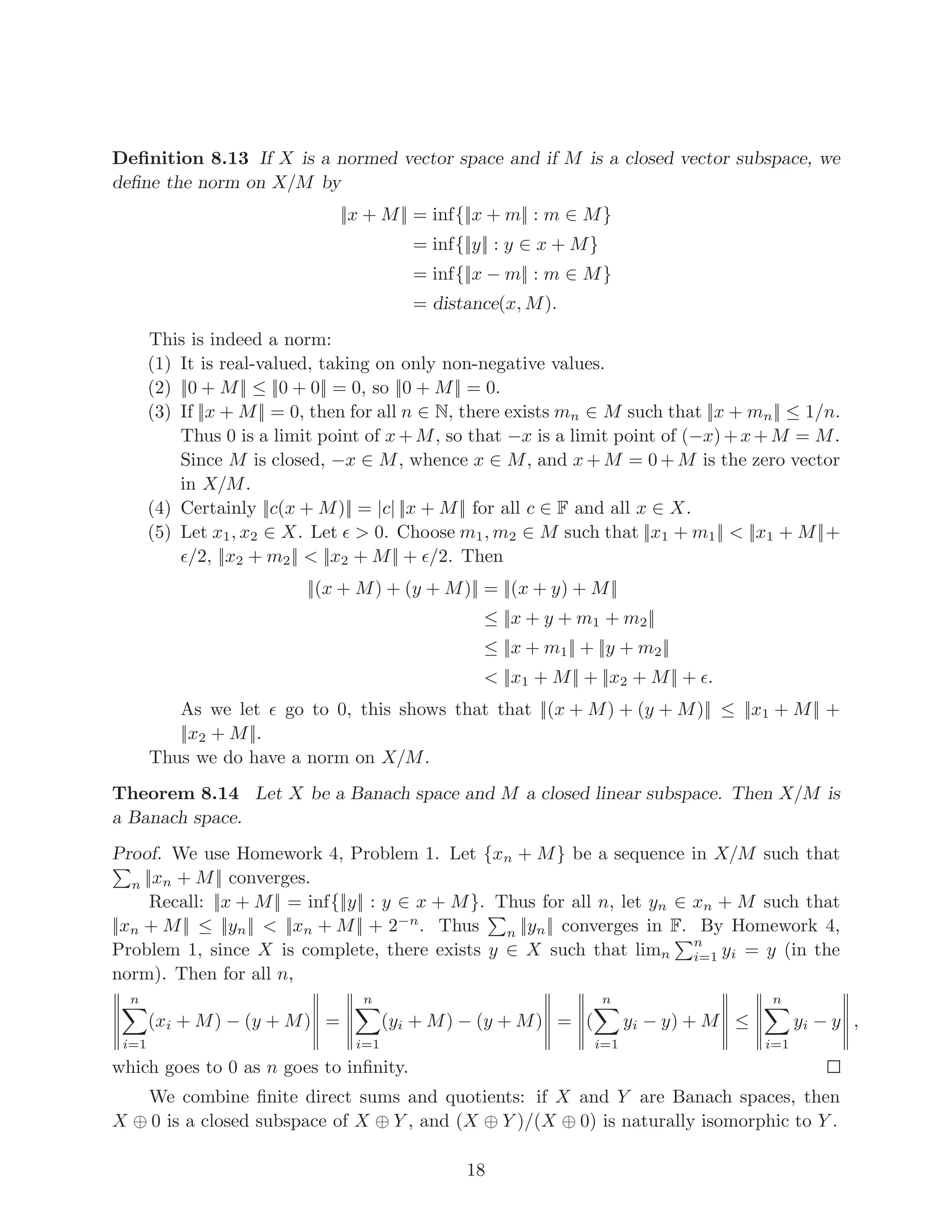 Remark 3.11 The Banach space above is an example of a Sobolev space. Here is another
example: if Ω is an open subset of Rn
,
Wp,m
(Ω) = {f ∈ Lp
(Ω) : Dα
f ∈ Lp
(Ω) for all α ∈ Nn
with |α| ≤ m}
is a Sobolev space, with the norm
||f||p,m =


X
|α|≤m
||Dα
f||
p
p


1/p
.
Sobolev spaces arise in the solutions sets of certain in partial differential equations. Perhaps
somebody would want to do a project on Sobolev spaces?
4 Lp
spaces
Definition 4.1 Let X be a set. A collection Σ of subsets of X is called a σ-algebra
if ∅ ∈ Σ and if Σ is closed under complements and under countable unions. A function
µ : X → [0, ∞) is a measure if µ(∅) = 0 and if µ is countable additive, i.e., if for
any pairwise disjoint A1, A2, . . . in Σ, µ(∪∞
i=1Ai) =
P∞
i=1 µ(Ai). A measure space is
a triple (X, Σ, µ), where µ is a measure on the σ-algebra Σ on a set X. A function
f : X → R ∪ {±∞} is measurable if for all α ∈ R, {x ∈ X : f(x) > α} ∈ Σ. A function
f :→ C is measurable if Re f and Imf are both measurable.
It is standard to show that the set of all measurable functions is closed under scalar
multiplication. It is also sometimes (!) closed under addition. One problem to defining
addition is that “infinity minus infinity” is not defined. But if f, g : X → R ∪ {±∞} are
measurable and f + g is defined, then f + g is measurable as well. This follows from the
following for every real number α:
{x : f(x) + g(x) > α} =
[
r∈Q
({x : f(x) > α − r} ∩ {x : g(x) > r}) ,
which is a countable union of finite intersections of sets in Σ, so it is in Σ. This proves that
f + g is measurable.
It follows that for any measurable functions f, g (to any codomain), as long as f + g
is defined, it is measurable.
6
 