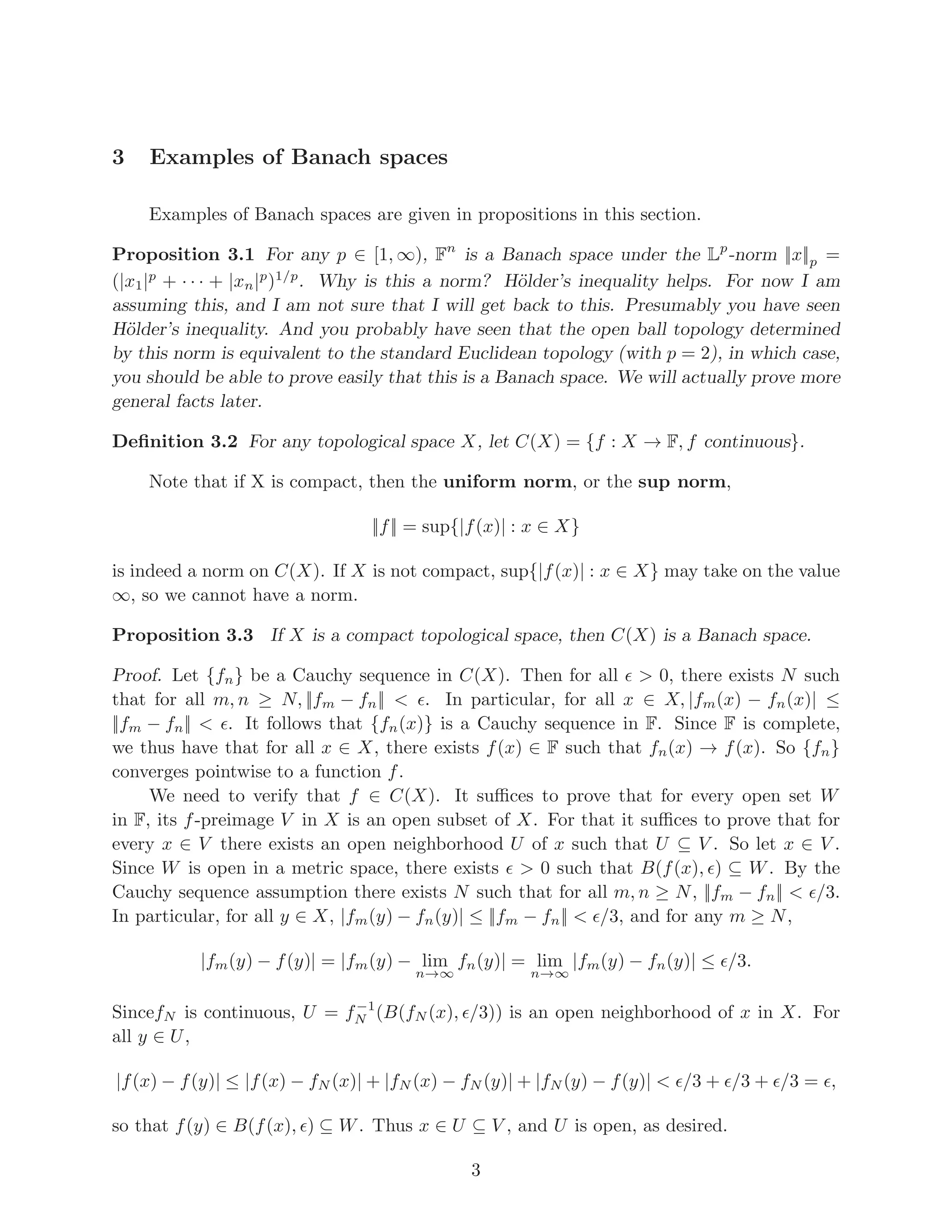 3 Examples of Banach spaces
Examples of Banach spaces are given in propositions in this section.
Proposition 3.1 For any p ∈ [1, ∞), Fn
is a Banach space under the Lp
-norm ||x||p =
(|x1|p
+ · · · + |xn|p
)1/p
. Why is this a norm? Hölder’s inequality helps. For now I am
assuming this, and I am not sure that I will get back to this. Presumably you have seen
Hölder’s inequality. And you probably have seen that the open ball topology determined
by this norm is equivalent to the standard Euclidean topology (with p = 2), in which case,
you should be able to prove easily that this is a Banach space. We will actually prove more
general facts later.
Definition 3.2 For any topological space X, let C(X) = {f : X → F, f continuous}.
Note that if X is compact, then the uniform norm, or the sup norm,
||f|| = sup{|f(x)| : x ∈ X}
is indeed a norm on C(X). If X is not compact, sup{|f(x)| : x ∈ X} may take on the value
∞, so we cannot have a norm.
Proposition 3.3 If X is a compact topological space, then C(X) is a Banach space.
Proof. Let {fn} be a Cauchy sequence in C(X). Then for all ǫ > 0, there exists N such
that for all m, n ≥ N, ||fm − fn|| < ǫ. In particular, for all x ∈ X, |fm(x) − fn(x)| ≤
||fm − fn|| < ǫ. It follows that {fn(x)} is a Cauchy sequence in F. Since F is complete,
we thus have that for all x ∈ X, there exists f(x) ∈ F such that fn(x) → f(x). So {fn}
converges pointwise to a function f.
We need to verify that f ∈ C(X). It suffices to prove that for every open set W
in F, its f-preimage V in X is an open subset of X. For that it suffices to prove that for
every x ∈ V there exists an open neighborhood U of x such that U ⊆ V . So let x ∈ V .
Since W is open in a metric space, there exists ǫ > 0 such that B(f(x), ǫ) ⊆ W. By the
Cauchy sequence assumption there exists N such that for all m, n ≥ N, ||fm − fn|| < ǫ/3.
In particular, for all y ∈ X, |fm(y) − fn(y)| ≤ ||fm − fn|| < ǫ/3, and for any m ≥ N,
|fm(y) − f(y)| = |fm(y) − lim
n→∞
fn(y)| = lim
n→∞
|fm(y) − fn(y)| ≤ ǫ/3.
SincefN is continuous, U = f−1
N (B(fN (x), ǫ/3)) is an open neighborhood of x in X. For
all y ∈ U,
|f(x) − f(y)| ≤ |f(x) − fN (x)| + |fN (x) − fN (y)| + |fN (y) − f(y)| < ǫ/3 + ǫ/3 + ǫ/3 = ǫ,
so that f(y) ∈ B(f(x), ǫ) ⊆ W. Thus x ∈ U ⊆ V , and U is open, as desired.
3
 