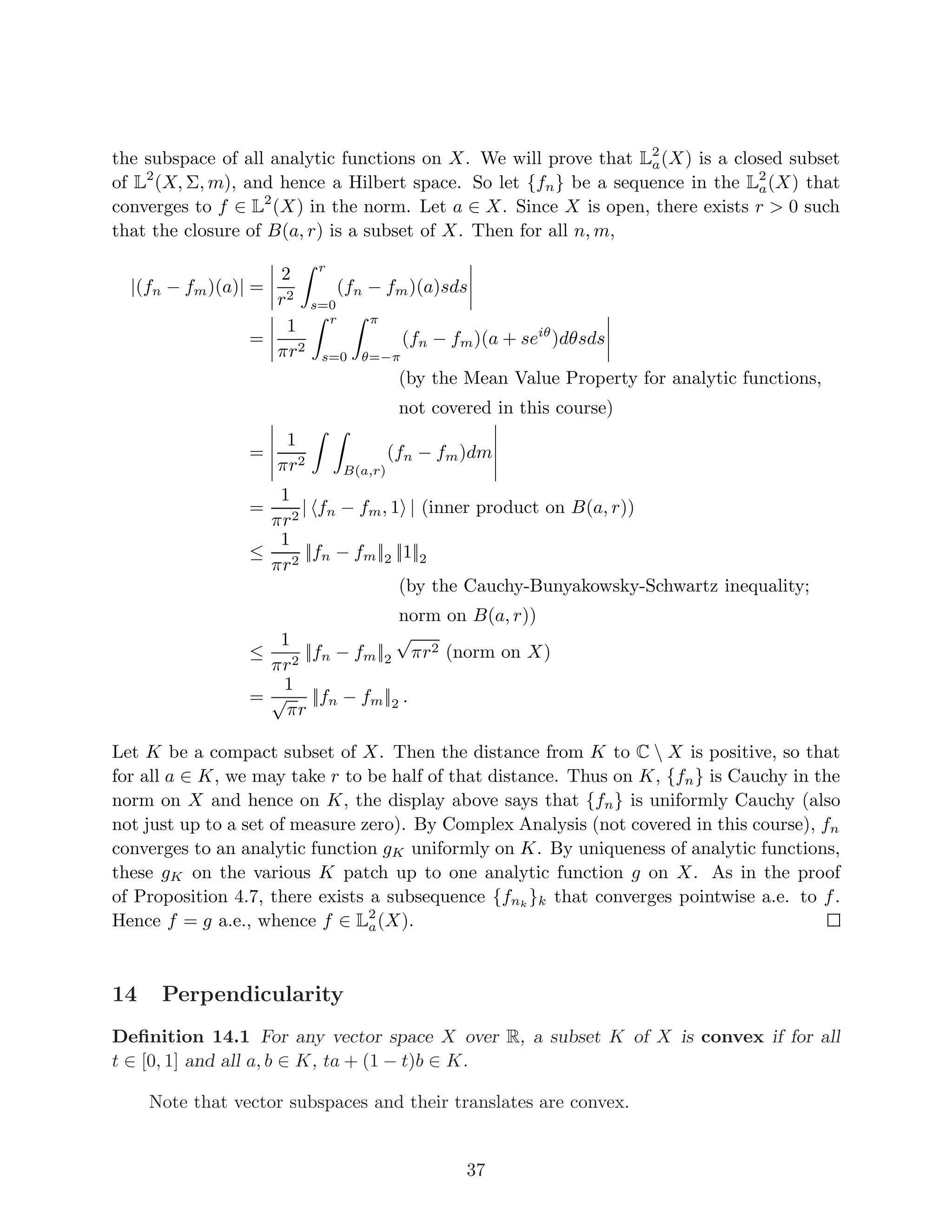 q
= (||f||
p
p + ||g||
p
p) · ||f + g||
p−1
p ,
and after dividing through by ||f + g||p−1
p , we get Minkowski’s inequality.
Proposition 4.7 Lp
(X, Σ, σ) is a Banach space.
Proof. We need to prove completeness in the norm || ||p. Let {fn} be a Cauchy sequence
in Lp
. We need to find f ∈ Lp
such that fn → f in the norm. By taking a subse-
quence, without loss of generality for all n, ||fn − fn+1||p  2−n
. Note that the sum
f1 +
Pn−1
j=1 (fj+1 −fj) (is defined a.e. and) equals fn. Let Gn =
Pn−1
j=1 |fj+1 −fj|. For all n,
each Gn is measurable, 0 ≤ Gn ≤ Gn+1, and ||Gn||p ≤
Pn−1
j=1 ||fj+1 − fj||p ≤
Pn−1
j=1 2−j
 1.
By the Monotone Convergence Theorem,
Z
(lim
n
Gn)p
dµ =
Z
lim
n
Gp
ndµ = lim
n
Z
Gp
ndµ ≤ 1,
so that limn Gn ∈ Lp
. In particular,
P∞
j=1 |fj+1 − fj|  ∞ almost everywhere. Since
absolute convergence implies convergence, the sequence fn = f1 +
Pn−1
j=1 (fj+1 − fj) con-
verges almost everywhere, say to a function f. As f is a limit of measurable functions, it
is measurable. Since |f| ≤ |f1| + limn Gn, we have that
R
|f|p
dµ ≤
R
(|f1| + limn Gn)p
dµ =
(|||f1| + limn Gn||p)p
≤ (||f1|| + 1)p
 ∞, so that f ∈ Lp
. Furthermore, fn converges to
f in the Lp
norm because |f − fn| ≤ limn Gn, and since limn Gn is in Lp
, the Lebesgue
Dominated Converegence Theorem applies:
(lim
n
||f − fn||)p
= lim
n
||f − fn||
p
=
Z
lim
n
|f − fn|p
dµ =
Z
0dµ = 0.
9
 