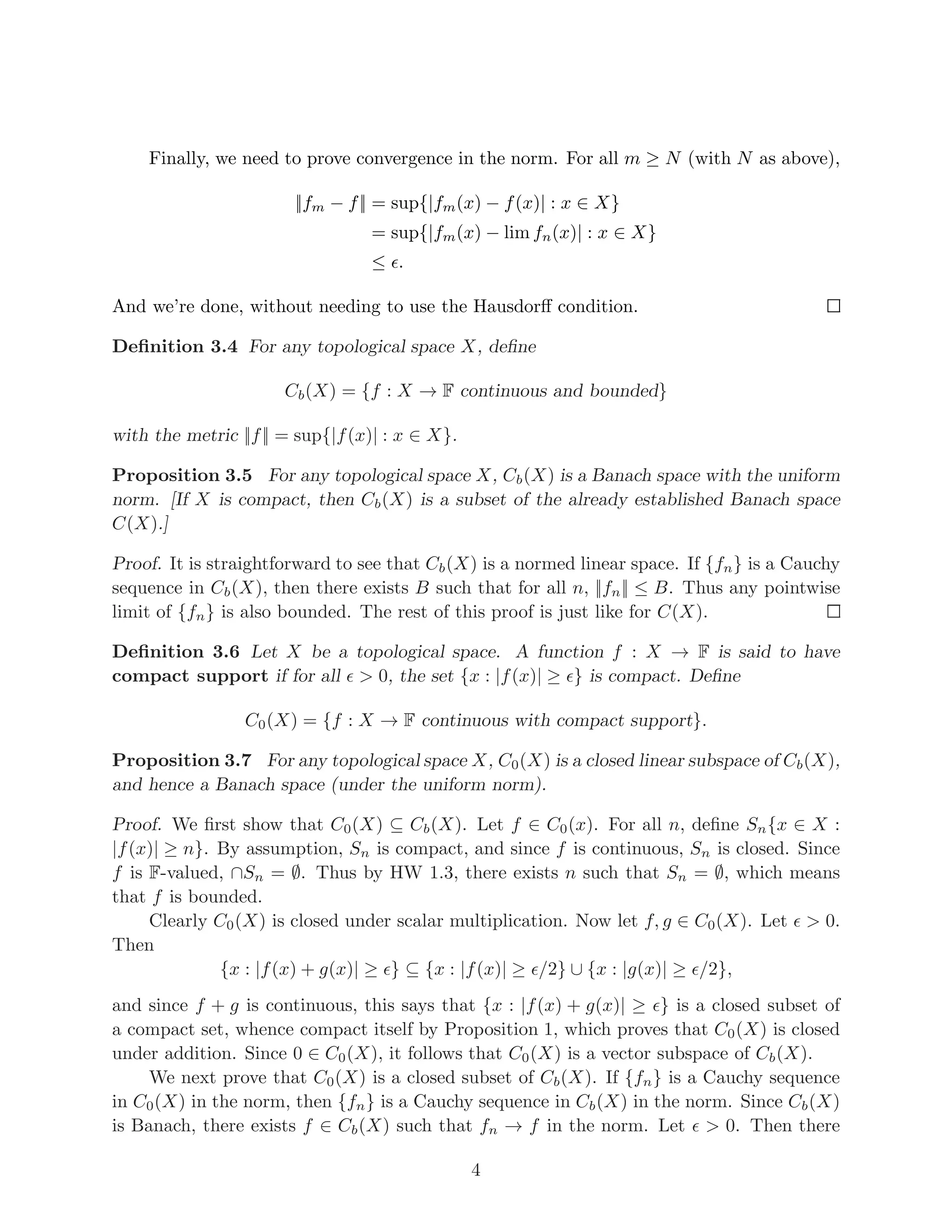 Finally, we need to prove convergence in the norm. For all m ≥ N (with N as above),
||fm − f|| = sup{|fm(x) − f(x)| : x ∈ X}
= sup{|fm(x) − lim fn(x)| : x ∈ X}
≤ ǫ.
And we’re done, without needing to use the Hausdorff condition.
Definition 3.4 For any topological space X, define
Cb(X) = {f : X → F continuous and bounded}
with the metric ||f|| = sup{|f(x)| : x ∈ X}.
Proposition 3.5 For any topological space X, Cb(X) is a Banach space with the uniform
norm. [If X is compact, then Cb(X) is a subset of the already established Banach space
C(X).]
Proof. It is straightforward to see that Cb(X) is a normed linear space. If {fn} is a Cauchy
sequence in Cb(X), then there exists B such that for all n, ||fn|| ≤ B. Thus any pointwise
limit of {fn} is also bounded. The rest of this proof is just like for C(X).
Definition 3.6 Let X be a topological space. A function f : X → F is said to have
compact support if for all ǫ > 0, the set {x : |f(x)| ≥ ǫ} is compact. Define
C0(X) = {f : X → F continuous with compact support}.
Proposition 3.7 For any topological space X, C0(X) is a closed linear subspace of Cb(X),
and hence a Banach space (under the uniform norm).
Proof. We first show that C0(X) ⊆ Cb(X). Let f ∈ C0(x). For all n, define Sn{x ∈ X :
|f(x)| ≥ n}. By assumption, Sn is compact, and since f is continuous, Sn is closed. Since
f is F-valued, ∩Sn = ∅. Thus by HW 1.3, there exists n such that Sn = ∅, which means
that f is bounded.
Clearly C0(X) is closed under scalar multiplication. Now let f, g ∈ C0(X). Let ǫ > 0.
Then
{x : |f(x) + g(x)| ≥ ǫ} ⊆ {x : |f(x)| ≥ ǫ/2} ∪ {x : |g(x)| ≥ ǫ/2},
and since f + g is continuous, this says that {x : |f(x) + g(x)| ≥ ǫ} is a closed subset of
a compact set, whence compact itself by Proposition 1, which proves that C0(X) is closed
under addition. Since 0 ∈ C0(X), it follows that C0(X) is a vector subspace of Cb(X).
We next prove that C0(X) is a closed subset of Cb(X). If {fn} is a Cauchy sequence
in C0(X) in the norm, then {fn} is a Cauchy sequence in Cb(X) in the norm. Since Cb(X)
is Banach, there exists f ∈ Cb(X) such that fn → f in the norm. Let ǫ > 0. Then there
4
 