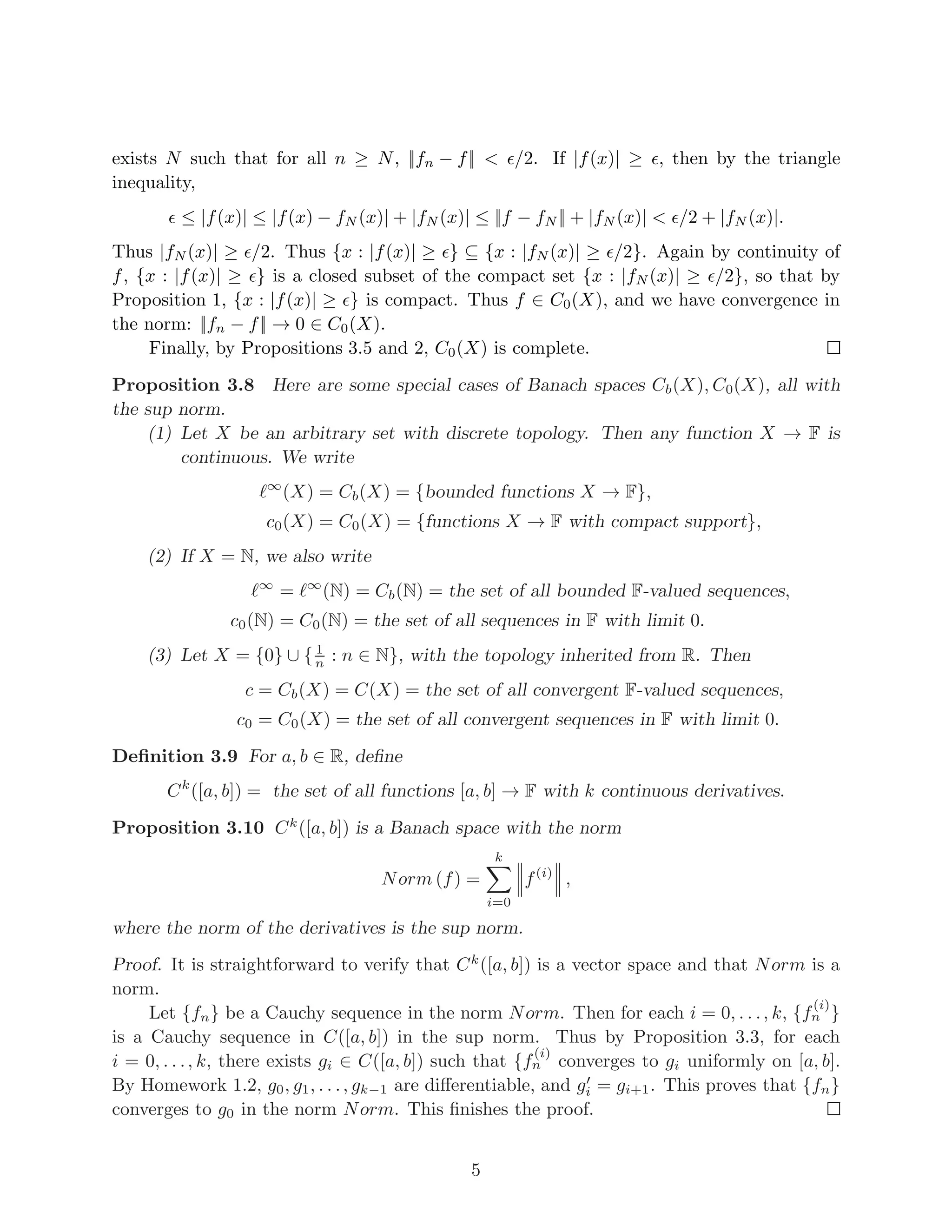 exists N such that for all n ≥ N, ||fn − f|| < ǫ/2. If |f(x)| ≥ ǫ, then by the triangle
inequality,
ǫ ≤ |f(x)| ≤ |f(x) − fN (x)| + |fN (x)| ≤ ||f − fN || + |fN (x)| < ǫ/2 + |fN (x)|.
Thus |fN (x)| ≥ ǫ/2. Thus {x : |f(x)| ≥ ǫ} ⊆ {x : |fN (x)| ≥ ǫ/2}. Again by continuity of
f, {x : |f(x)| ≥ ǫ} is a closed subset of the compact set {x : |fN (x)| ≥ ǫ/2}, so that by
Proposition 1, {x : |f(x)| ≥ ǫ} is compact. Thus f ∈ C0(X), and we have convergence in
the norm: ||fn − f|| → 0 ∈ C0(X).
Finally, by Propositions 3.5 and 2, C0(X) is complete.
Proposition 3.8 Here are some special cases of Banach spaces Cb(X), C0(X), all with
the sup norm.
(1) Let X be an arbitrary set with discrete topology. Then any function X → F is
continuous. We write
ℓ∞
(X) = Cb(X) = {bounded functions X → F},
c0(X) = C0(X) = {functions X → F with compact support},
(2) If X = N, we also write
ℓ∞
= ℓ∞
(N) = Cb(N) = the set of all bounded F-valued sequences,
c0(N) = C0(N) = the set of all sequences in F with limit 0.
(3) Let X = {0} ∪ { 1
n : n ∈ N}, with the topology inherited from R. Then
c = Cb(X) = C(X) = the set of all convergent F-valued sequences,
c0 = C0(X) = the set of all convergent sequences in F with limit 0.
Definition 3.9 For a, b ∈ R, define
Ck
([a, b]) = the set of all functions [a, b] → F with k continuous derivatives.
Proposition 3.10 Ck
([a, b]) is a Banach space with the norm
Norm (f) =
k
X
i=0
 