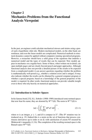 Chapter 2
Mechanics Problems from the Functional
Analysis Viewpoint




In the past, an engineer could calculate mechanical stresses and strains using a pen-
cil and a logarithmic slide rule. Modern mechanical models, on the other hand, are
nonlinear, and even the linear models are complicated. Numerical methods in struc-
tural dynamics cannot be applied without computers running specialized programs.
However, a researcher should have a solid grasp of the equations that underlie a
numerical model and the types of results that can be expected. New models ap-
pear in mechanics on a regular basis. Some of these, when written out in detail, can
span multiple pages and are clearly beyond pencil-and-paper approaches. Although
functional analysis does not provide a detailed picture of the results to be expected
from a complicated model, it can answer questions regarding whether the problem
is mathematically well-posed (e.g., whether a solution exists and is unique). It may
also indicate whether the results can be obtained by a general computer program or
whether a special program, based on a knowledge of the general properties of the
model, is required. In other words, functional analysis can provide valuable insight
even to those who rely heavily on numerical approaches.



2.1 Introduction to Sobolev Spaces

In his famous book [33], S.L. Sobolev (1908–1989) introduced some normed spaces
that now bear his name; they are denoted by W m,p (Ω). The norm in W m,p (Ω) is
                                   ⎛                       ⎞1/p
                                   ⎜
                                   ⎜
                                   ⎜                       ⎟
                                                           ⎟
                                                           ⎟
                                u =⎜
                                   ⎜
                                   ⎜
                                   ⎝               |D u| dΩ⎟ ,
                                                    α   p  ⎟
                                                           ⎟
                                                           ⎠                                 (2.1.1)
                                         Ω |α|≤m


where m is an integer, p ≥ 1, and Ω is compact in Rn . (The Dα notation was in-
troduced on p. 19.) Indeed this is a norm on the set of functions that possess con-
tinuous derivatives up to order m on Ω, with satisfaction of axiom N3 ensured by
Minkowski’s inequality (1.3.6). The completion of the resulting normed space is the
Banach space W m,p (Ω).


L.P. Lebedev et al., Functional Analysis in Mechanics, Springer Monographs in Mathematics,      115
DOI 10.1007/978-1-4614-5868-5_2, © Springer Science+Business Media, LLC 2013
 