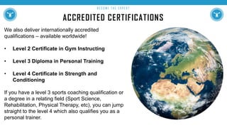 ACCREDITED CERTIFICATIONS
B E C O M E T H E E X P E R T
We also deliver internationally accredited
qualifications – available worldwide!
• Level 2 Certificate in Gym Instructing
• Level 3 Diploma in Personal Training
• Level 4 Certificate in Strength and
Conditioning
If you have a level 3 sports coaching qualification or
a degree in a relating field (Sport Science,
Rehabilitation, Physical Therapy, etc), you can jump
straight to the level 4 which also qualifies you as a
personal trainer.
 