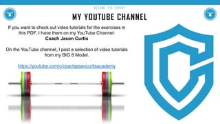 MY YOUTUBE CHANNEL
B E C O M E T H E E X P E R T
If you want to check out video tutorials for the exercises in
this PDF, I have them on my YouTube Channel:
Coach Jason Curtis
On the YouTube channel, I post a selection of video tutorials
from my BIG 8 Model.
https://youtube.com/c/coachjasoncurtisacademy
 