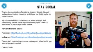 STAY SOCIAL
B E C O M E T H E E X P E R T
Thanks for download my Functional Anatomy Muscle Manual, I
really enjoyed putting it together and I hope you find it useful for
years to come.
If you love this kind of content and all things strength and
conditioning, please follow my social media pages – I FREE
educations PDFs multiple times a week.
Here are the links below:
Facebook: https://facebook.com/strengthandconditioningcourse
Instagram: https://Instagram.com/strengthandconditioningcourse
Please don’t hesitate to drop me a message on either feed if you
have any questions at all.
Coach Curtis
 