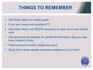 THINGS TO REMEMBER
 Use these slides as a study guide
 If you are unsure ask questions???
 Use these slides and SEQTA resources to catch up on any missed
work
 Use text-books & websites for additional information that you may
have missed in class.
 Flashcards and revision sheets are good
 Study book (write sample test/exam questions out by hand)
 