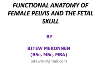 FUNCTIONAL ANATOMY OF
FEMALE PELVIS AND THE FETAL
SKULL
BY
BITEW MEKONNEN
(BSc, MSc, MBA)
bitewm@gmail.com
 