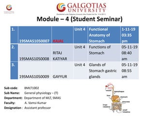 Module – 4 (Student Seminar)
Sub code: BMLT1002
Sub Name: General physiology – (T)
Department: Department of MLT, SMAS
Faculty: A. Vamsi Kumar
Designation : Assistant professor
1.
19SMAS1050007 KAJAL
Unit 4 Functional
Anatomy of
Stomach
1-11-19
03:35
pm
2.
19SMAS1050008
RITAJ
KATIYAR
Unit 4 Functions of
Stomach
05-11-19
08:40
am
3.
19SMAS1050009 GAYYUR
Unit 4 Glands of
Stomach gastric
glands
05-11-19
08:55
am
 