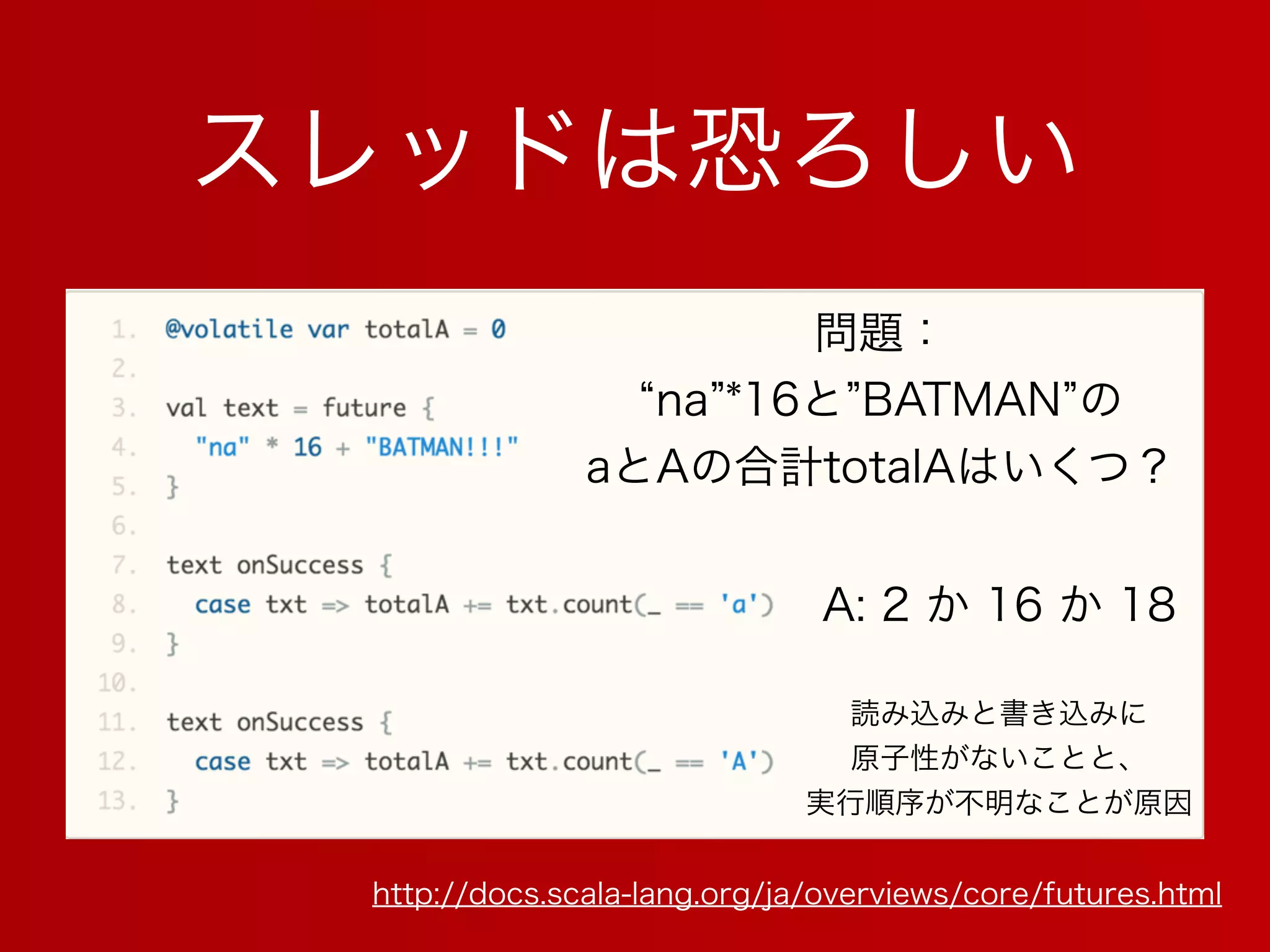 スレッドは恐ろしい
http://docs.scala-lang.org/ja/overviews/core/futures.html
問題：
na *16と BATMAN の
aとAの合計totalAはいくつ？
A: 2 か 16 か 18
読み込みと書き込みに
原子性がないことと、
実行順序が不明なことが原因
 