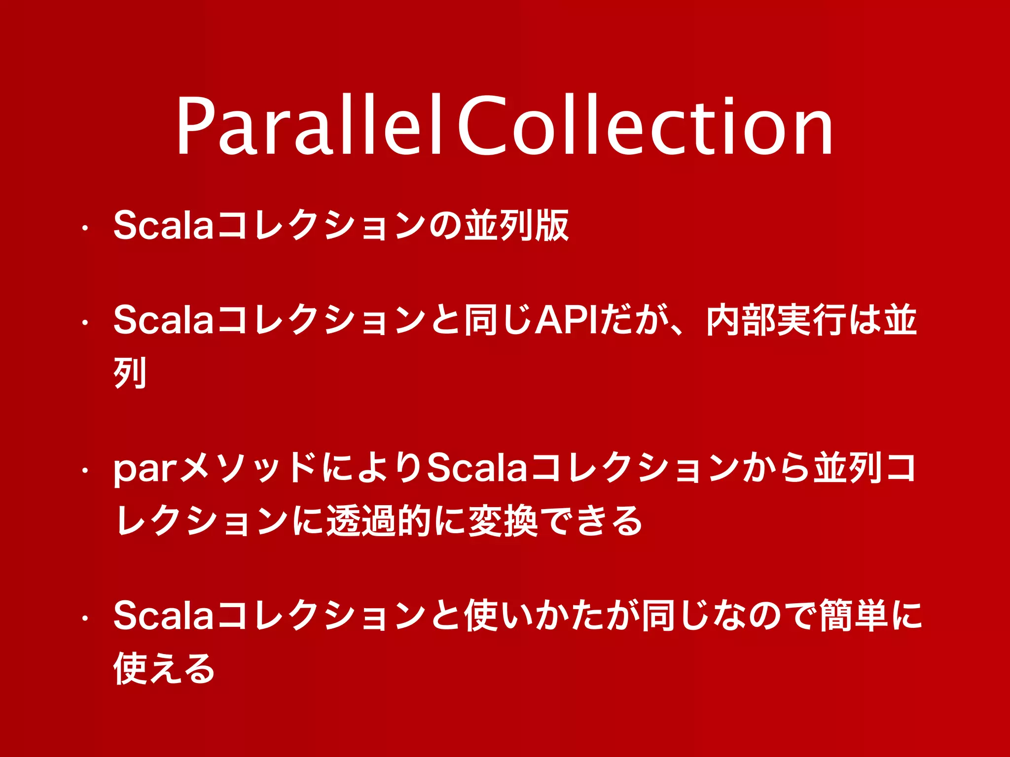 • Scalaコレクションの並列版
• Scalaコレクションと同じAPIだが、内部実行は並
列
• parメソッドによりScalaコレクションから並列コ
レクションに透過的に変換できる
• Scalaコレクションと使いかたが同じなので簡単に
使える
ParallelCollection
 