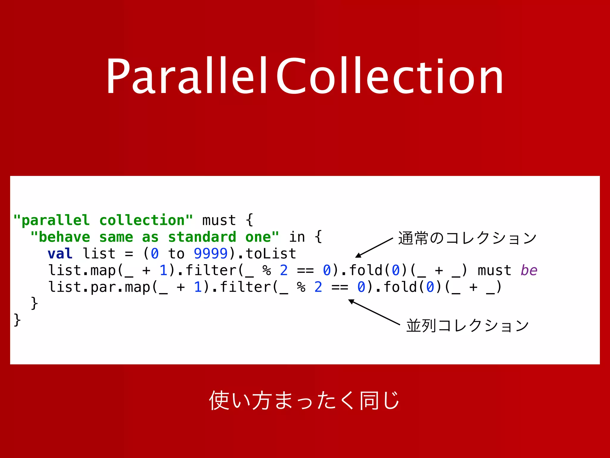 ParallelCollection
"parallel collection" must { 
"behave same as standard one" in { 
val list = (0 to 9999).toList 
list.map(_ + 1).filter(_ % 2 == 0).fold(0)(_ + _) must be 
list.par.map(_ + 1).filter(_ % 2 == 0).fold(0)(_ + _) 
} 
}
通常のコレクション
並列コレクション
使い方まったく同じ
 