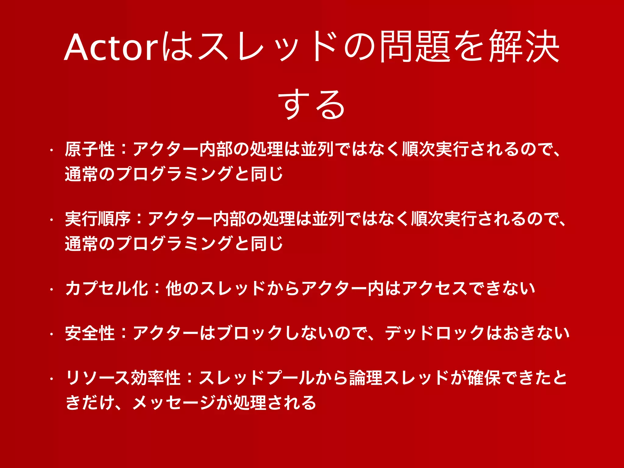 Actorはスレッドの問題を解決
する
• 原子性：アクター内部の処理は並列ではなく順次実行されるので、
通常のプログラミングと同じ
• 実行順序：アクター内部の処理は並列ではなく順次実行されるので、
通常のプログラミングと同じ
• カプセル化：他のスレッドからアクター内はアクセスできない
• 安全性：アクターはブロックしないので、デッドロックはおきない
• リソース効率性：スレッドプールから論理スレッドが確保できたと
きだけ、メッセージが処理される
 