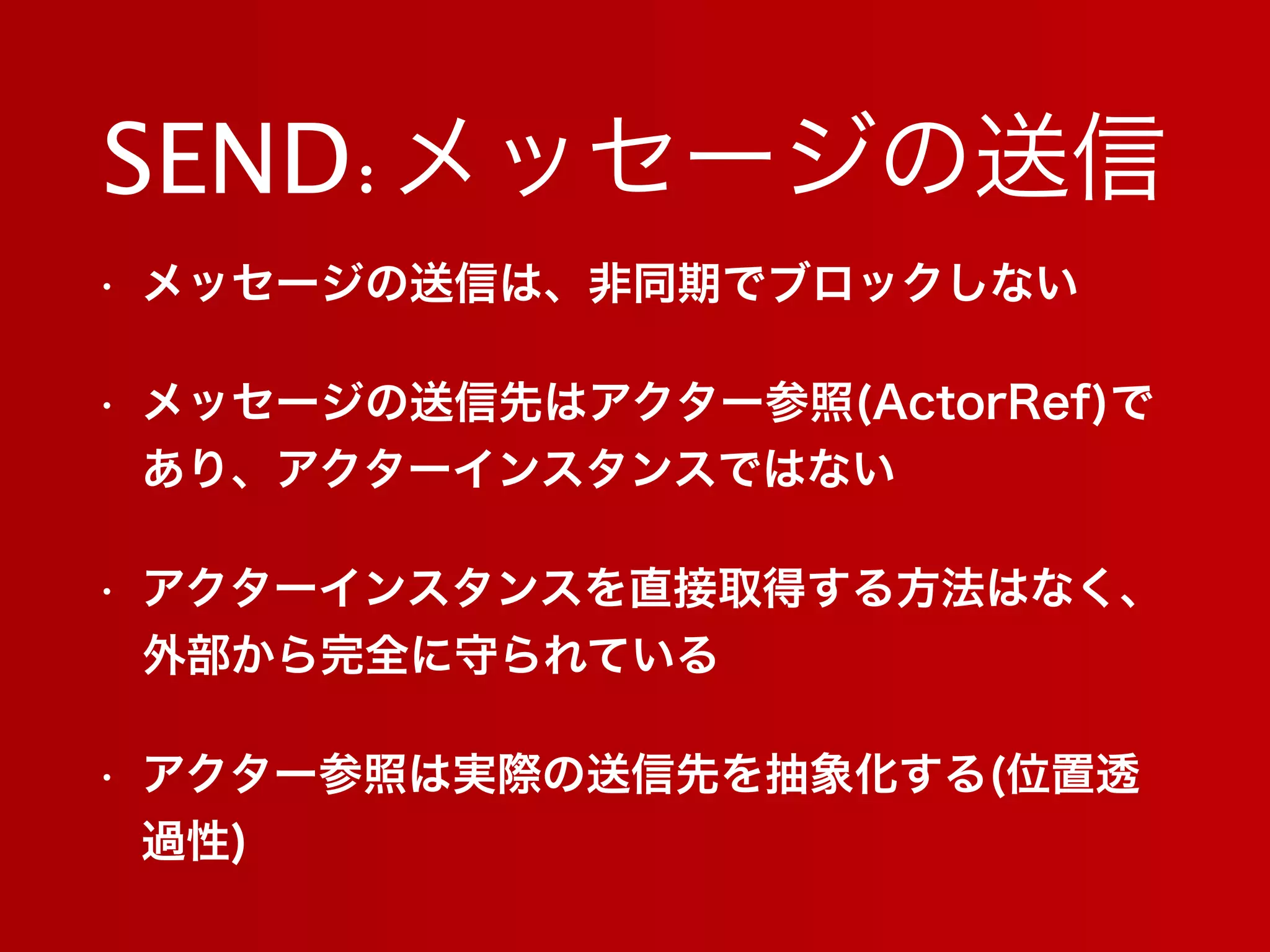 SEND:メッセージの送信
• メッセージの送信は、非同期でブロックしない
• メッセージの送信先はアクター参照(ActorRef)で
あり、アクターインスタンスではない
• アクターインスタンスを直接取得する方法はなく、
外部から完全に守られている
• アクター参照は実際の送信先を抽象化する(位置透
過性)
 