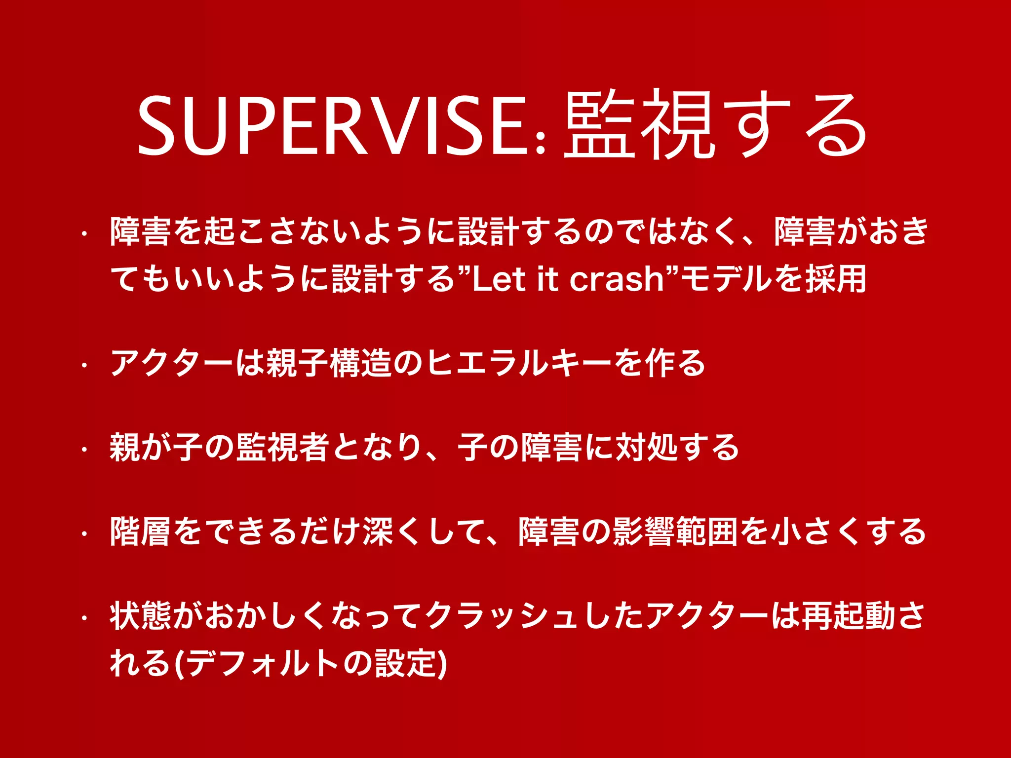 SUPERVISE:監視する
• 障害を起こさないように設計するのではなく、障害がおき
てもいいように設計する Let it crash モデルを採用
• アクターは親子構造のヒエラルキーを作る
• 親が子の監視者となり、子の障害に対処する
• 階層をできるだけ深くして、障害の影響範囲を小さくする
• 状態がおかしくなってクラッシュしたアクターは再起動さ
れる(デフォルトの設定)
 