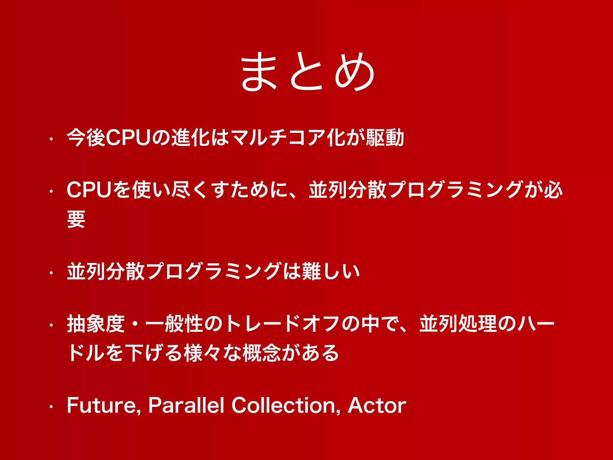まとめ
• 今後CPUの進化はマルチコア化が駆動
• CPUを使い尽くすために、並列分散プログラミングが必
要
• 並列分散プログラミングは難しい
• 抽象度・一般性のトレードオフの中で、並列処理のハー
ドルを下げる様々な概念がある
• Future, Parallel Collection, Actor
 