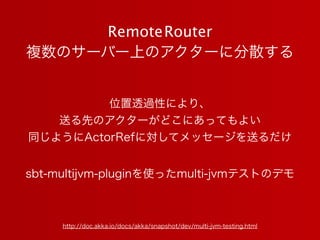 RemoteRouter
複数のサーバー上のアクターに分散する
http://doc.akka.io/docs/akka/snapshot/dev/multi-jvm-testing.html
sbt-multijvm-pluginを使ったmu...