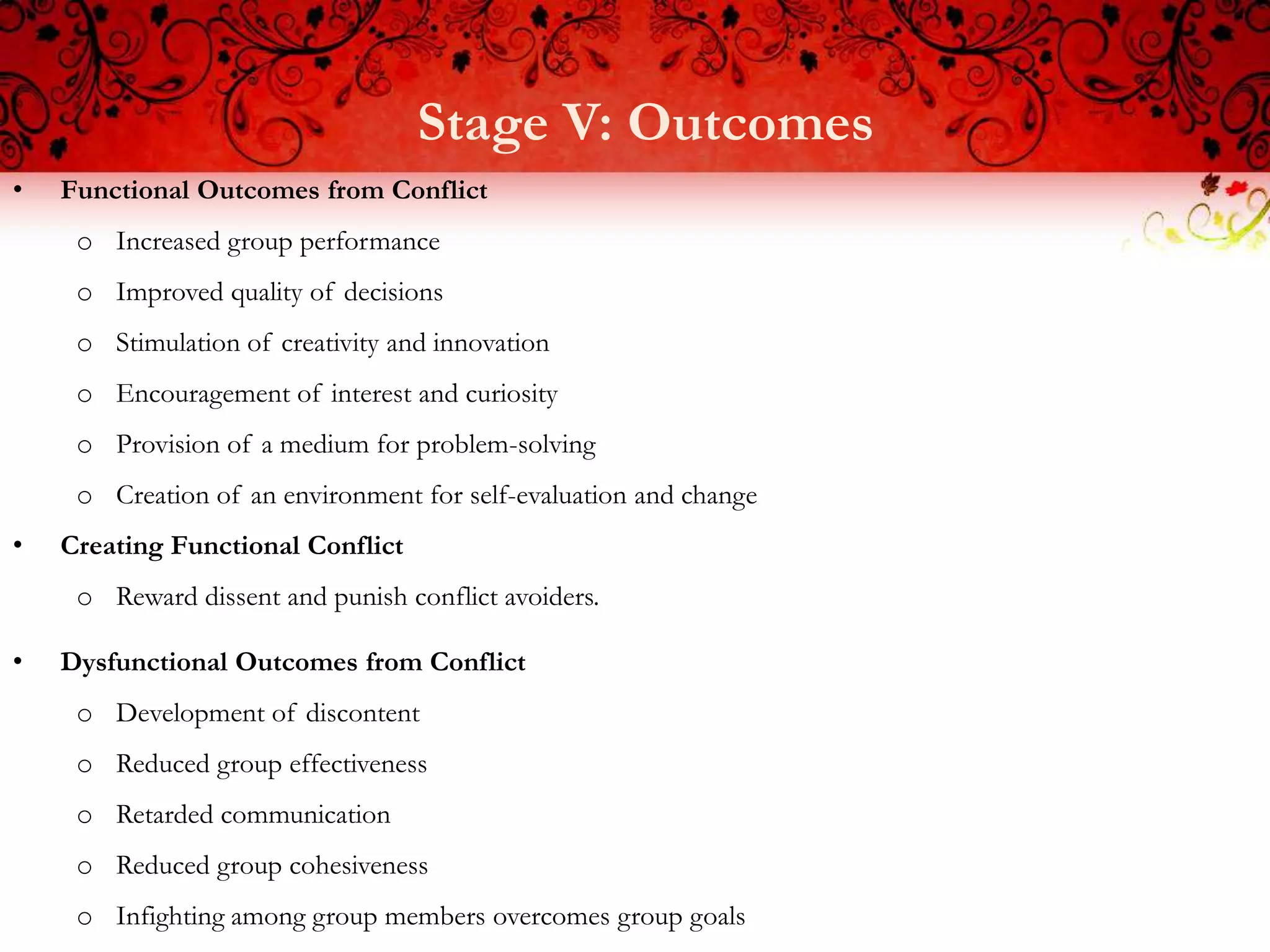 Stage V: Outcomes
•   Functional Outcomes from Conflict
     o Increased group performance
     o Improved quality of decisions
     o Stimulation of creativity and innovation
     o Encouragement of interest and curiosity
     o Provision of a medium for problem-solving
     o Creation of an environment for self-evaluation and change
•   Creating Functional Conflict
     o Reward dissent and punish conflict avoiders.

•   Dysfunctional Outcomes from Conflict
     o Development of discontent
     o Reduced group effectiveness
     o Retarded communication
     o Reduced group cohesiveness
     o Infighting among group members overcomes group goals
 