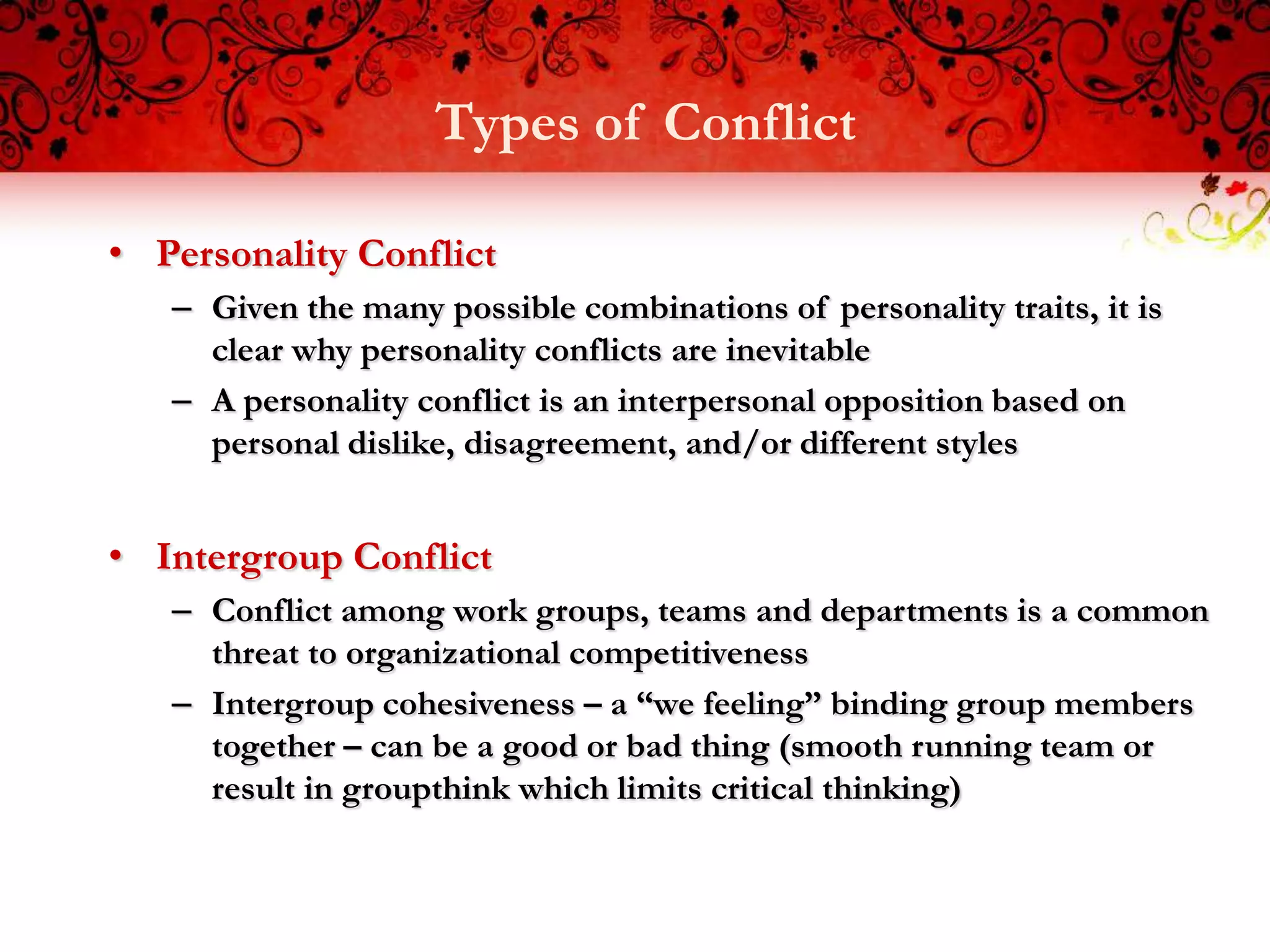 Types of Conflict

• Personality Conflict
   – Given the many possible combinations of personality traits, it is
     clear why personality conflicts are inevitable
   – A personality conflict is an interpersonal opposition based on
     personal dislike, disagreement, and/or different styles


• Intergroup Conflict
   – Conflict among work groups, teams and departments is a common
     threat to organizational competitiveness
   – Intergroup cohesiveness – a “we feeling” binding group members
     together – can be a good or bad thing (smooth running team or
     result in groupthink which limits critical thinking)
 