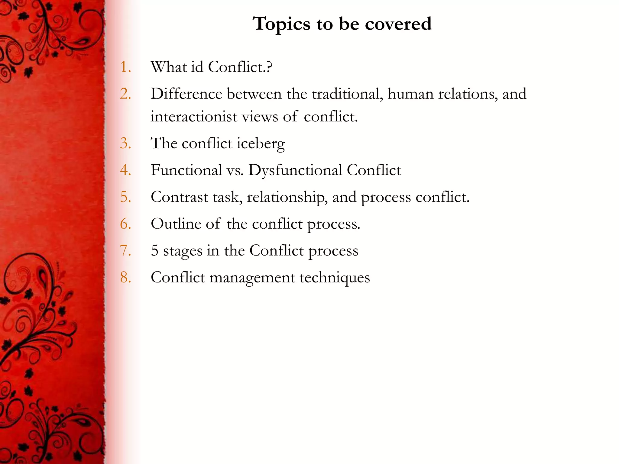 Topics to be covered

1.   What id Conflict.?
2.   Difference between the traditional, human relations, and
     interactionist views of conflict.
3.   The conflict iceberg
4.   Functional vs. Dysfunctional Conflict
5.   Contrast task, relationship, and process conflict.
6.   Outline of the conflict process.
7.   5 stages in the Conflict process
8.   Conflict management techniques
 