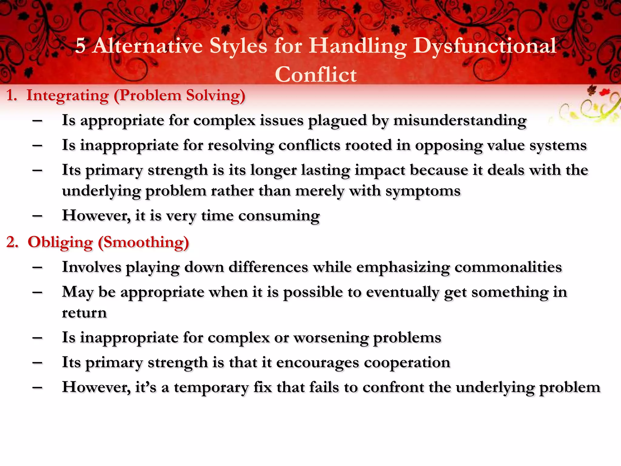 5 Alternative Styles for Handling Dysfunctional
                              Conflict
1. Integrating (Problem Solving)
    – Is appropriate for complex issues plagued by misunderstanding
    – Is inappropriate for resolving conflicts rooted in opposing value systems
    – Its primary strength is its longer lasting impact because it deals with the
        underlying problem rather than merely with symptoms
    – However, it is very time consuming
2. Obliging (Smoothing)
   – Involves playing down differences while emphasizing commonalities
   – May be appropriate when it is possible to eventually get something in
       return
   – Is inappropriate for complex or worsening problems
   – Its primary strength is that it encourages cooperation
   – However, it’s a temporary fix that fails to confront the underlying problem
 